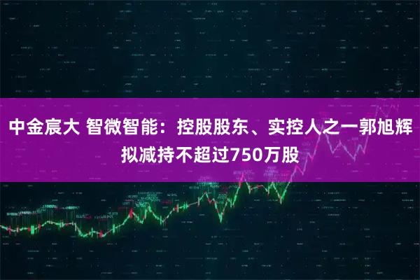 中金宸大 智微智能：控股股东、实控人之一郭旭辉拟减持不超过750万股