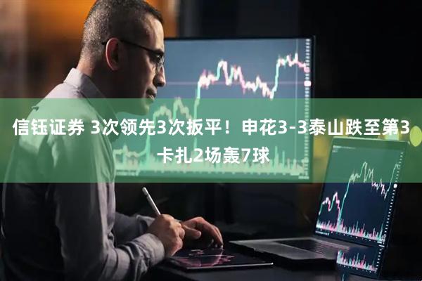 信钰证券 3次领先3次扳平！申花3-3泰山跌至第3 卡扎2场轰7球