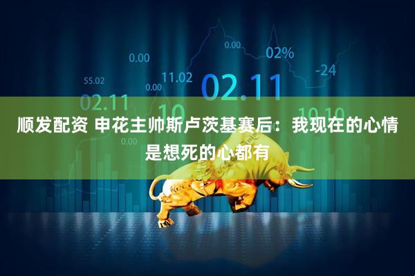 顺发配资 申花主帅斯卢茨基赛后：我现在的心情是想死的心都有