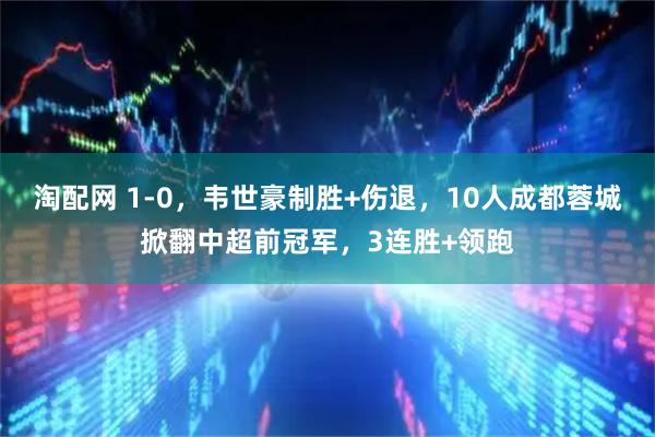 淘配网 1-0，韦世豪制胜+伤退，10人成都蓉城掀翻中超前冠军，3连胜+领跑