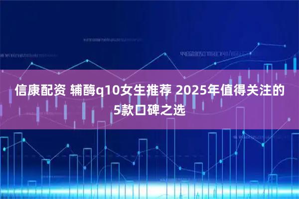 信康配资 辅酶q10女生推荐 2025年值得关注的5款口碑之选