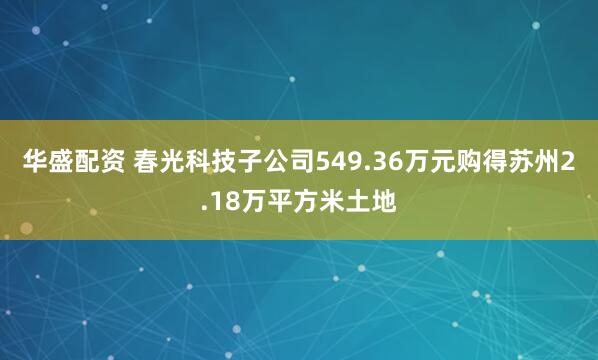华盛配资 春光科技子公司549.36万元购得苏州2.18万平方米土地