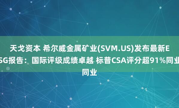 天戈资本 希尔威金属矿业(SVM.US)发布最新ESG报告：国际评级成绩卓越 标普CSA评分超91%同业