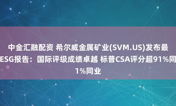 中金汇融配资 希尔威金属矿业(SVM.US)发布最新ESG报告：国际评级成绩卓越 标普CSA评分超91%同业