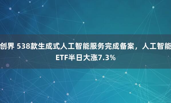 创界 538款生成式人工智能服务完成备案，人工智能ETF半日大涨7.3%