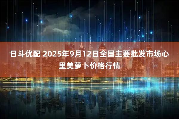 日斗优配 2025年9月12日全国主要批发市场心里美萝卜价格行情