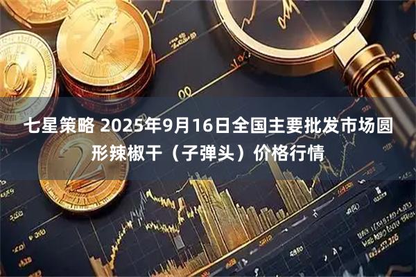 七星策略 2025年9月16日全国主要批发市场圆形辣椒干（子弹头）价格行情