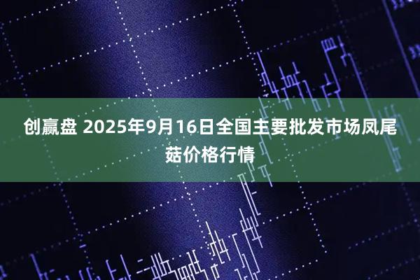 创赢盘 2025年9月16日全国主要批发市场凤尾菇价格行情