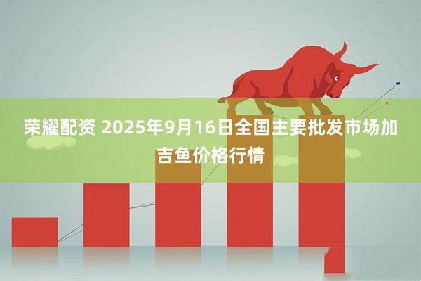荣耀配资 2025年9月16日全国主要批发市场加吉鱼价格行情