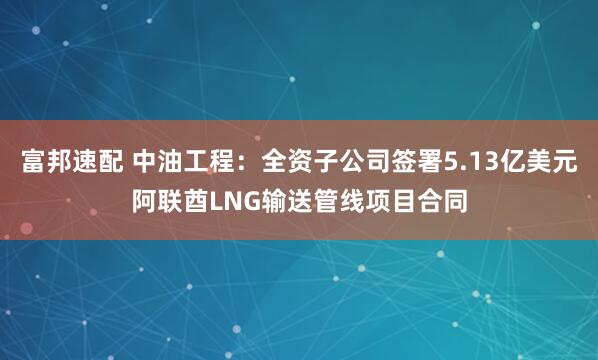 富邦速配 中油工程：全资子公司签署5.13亿美元阿联酋LNG输送管线项目合同