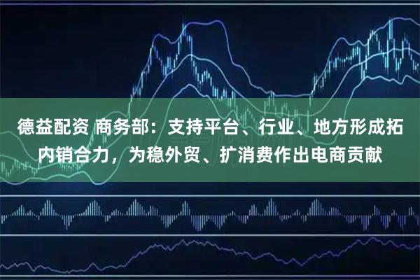 德益配资 商务部：支持平台、行业、地方形成拓内销合力，为稳外贸、扩消费作出电商贡献