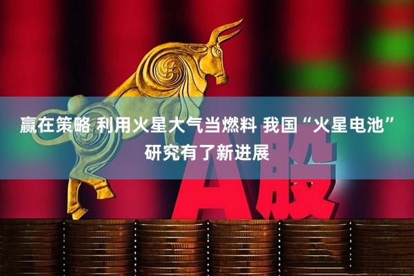 赢在策略 利用火星大气当燃料 我国“火星电池”研究有了新进展