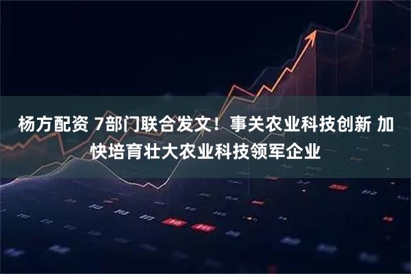 杨方配资 7部门联合发文！事关农业科技创新 加快培育壮大农业科技领军企业