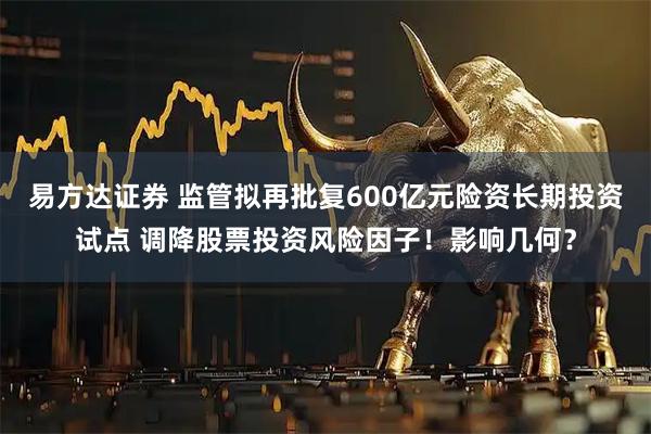 易方达证券 监管拟再批复600亿元险资长期投资试点 调降股票投资风险因子！影响几何？