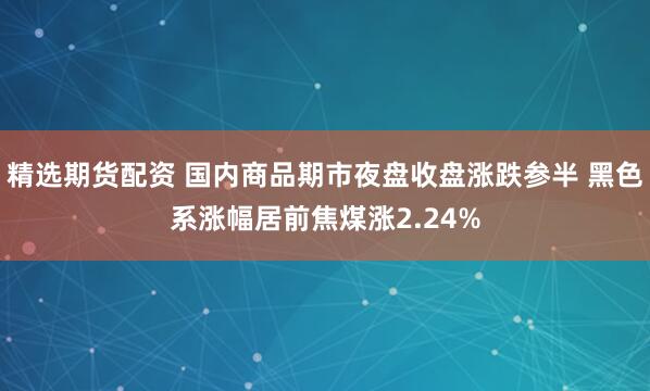 精选期货配资 国内商品期市夜盘收盘涨跌参半 黑色系涨幅居前焦煤涨2.24%