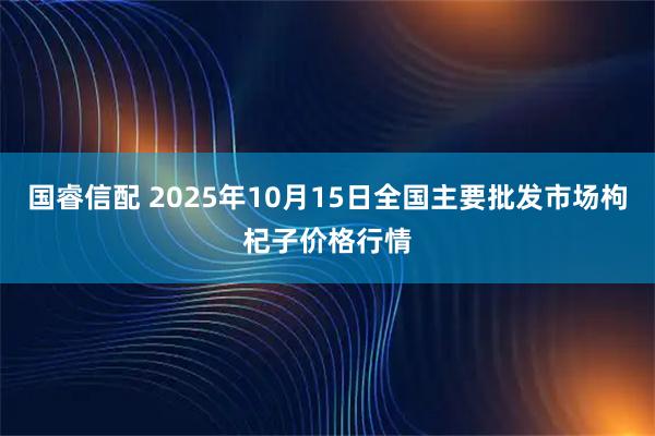 国睿信配 2025年10月15日全国主要批发市场枸杞子价格行情