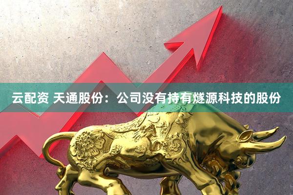 云配资 天通股份：公司没有持有燧源科技的股份