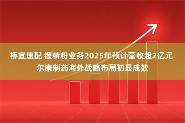 桥宜速配 锂精粉业务2025年预计营收超2亿元 尔康制药海外战略布局初显成效