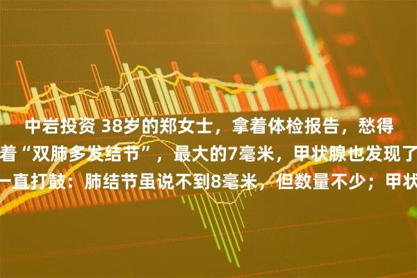 中岩投资 38岁的郑女士，拿着体检报告，愁得几天没睡好。报告上写着“双肺多发结节”，最大的7毫米，甲状腺也发现了好几个结节。她心里一直打鼓：肺结节虽说不到8毫米，但数量不少；甲状腺也是多发。她总听人说“一处有结节，处处要当心”，觉得自己就是那种“爱长结节的体质”，整天胡思乱想，怕这些“小东西”悄悄变