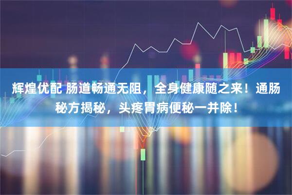 辉煌优配 肠道畅通无阻，全身健康随之来！通肠秘方揭秘，头疼胃病便秘一并除！
