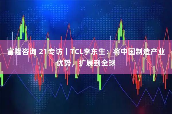 富隆咨询 21专访｜TCL李东生：将中国制造产业优势，扩展到全球
