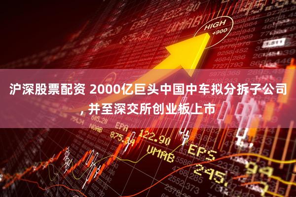 沪深股票配资 2000亿巨头中国中车拟分拆子公司, 并至深交所创业板上市
