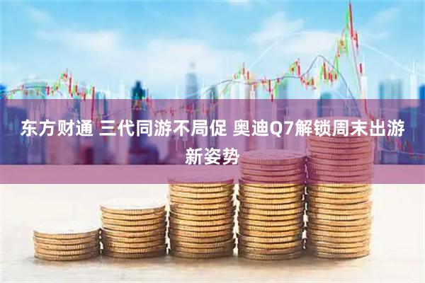 东方财通 三代同游不局促 奥迪Q7解锁周末出游新姿势