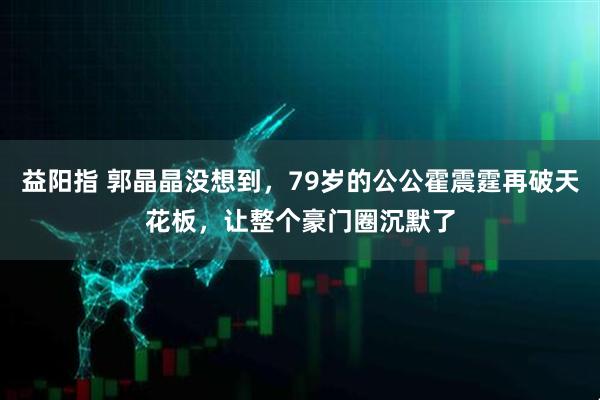 益阳指 郭晶晶没想到，79岁的公公霍震霆再破天花板，让整个豪门圈沉默了