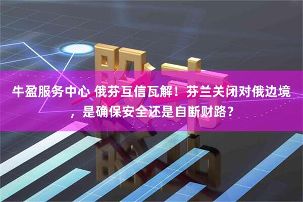 牛盈服务中心 俄芬互信瓦解！芬兰关闭对俄边境，是确保安全还是自断财路？