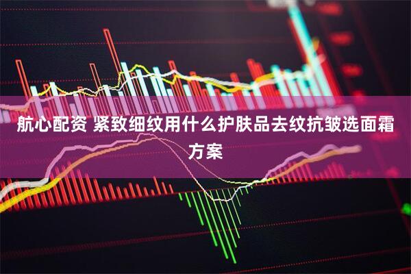 航心配资 紧致细纹用什么护肤品去纹抗皱选面霜方案