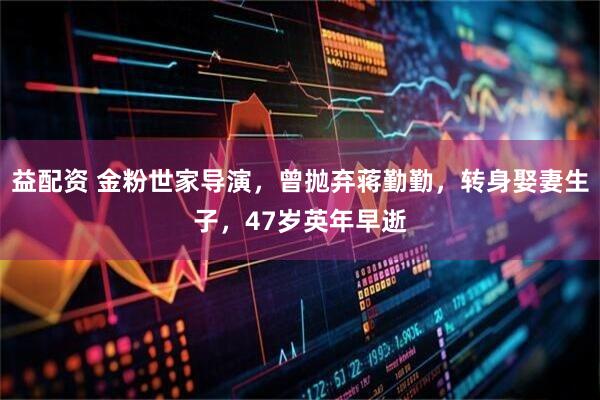 益配资 金粉世家导演，曾抛弃蒋勤勤，转身娶妻生子，47岁英年早逝