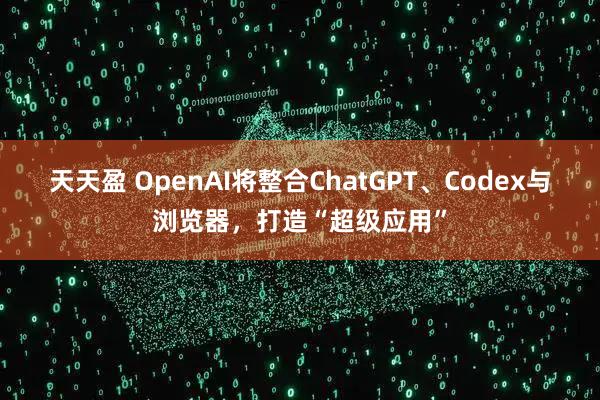 天天盈 OpenAI将整合ChatGPT、Codex与浏览器，打造“超级应用”