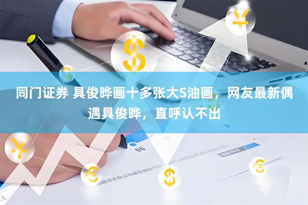 同门证券 具俊晔画十多张大S油画，网友最新偶遇具俊晔，直呼认不出