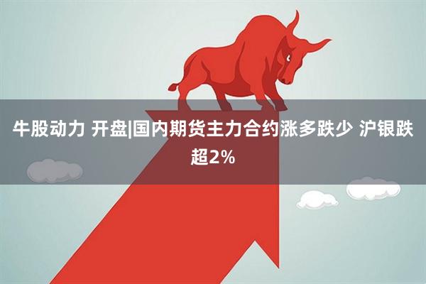 牛股动力 开盘|国内期货主力合约涨多跌少 沪银跌超2%