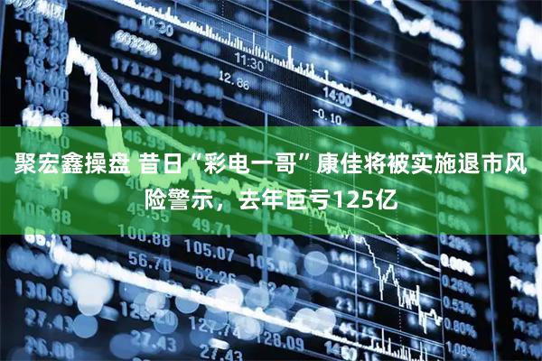 聚宏鑫操盘 昔日“彩电一哥”康佳将被实施退市风险警示，去年巨亏125亿