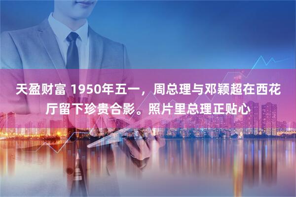 天盈财富 1950年五一，周总理与邓颖超在西花厅留下珍贵合影。照片里总理正贴心