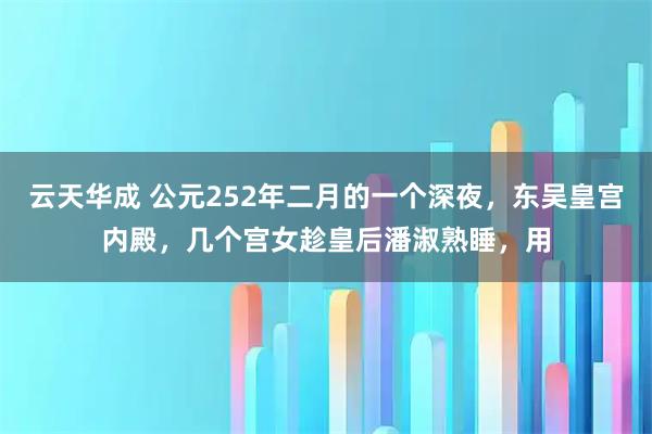 云天华成 公元252年二月的一个深夜，东吴皇宫内殿，几个宫女趁皇后潘淑熟睡，用