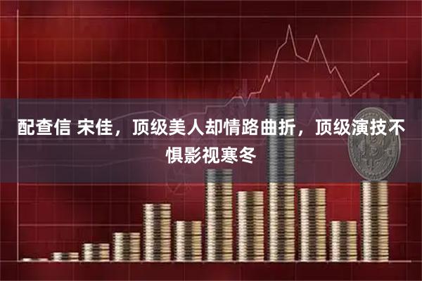 配查信 宋佳，顶级美人却情路曲折，顶级演技不惧影视寒冬