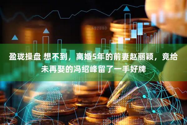 盈珑操盘 想不到，离婚5年的前妻赵丽颖，竟给未再娶的冯绍峰留了一手好牌